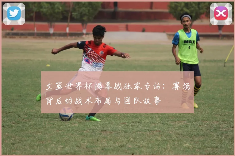 女篮世界杯揭幕战独家专访:赛场背后的战术布局与团队故事