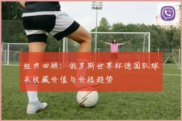 经典回顾:俄罗斯世界杯德国队球衣收藏价值与价格趋势
