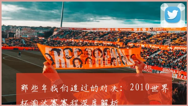 那些年我们追过的对决：2010世界杯淘汰赛赛程深度解析