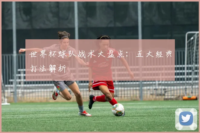世界杯球队战术大盘点：五大经典打法解析