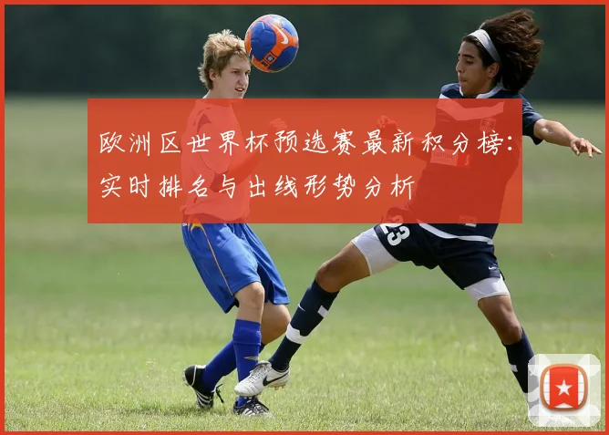 欧洲区世界杯预选赛最新积分榜：实时排名与出线形势分析
