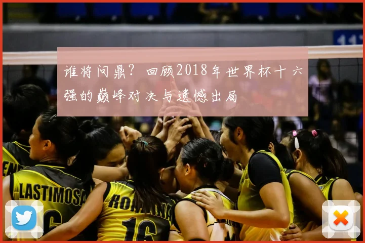 谁将问鼎？回顾2018年世界杯十六强的巅峰对决与遗憾出局