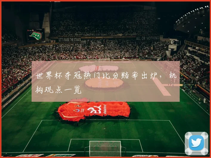 世界杯夺冠热门比分赔率出炉,机构观点一览