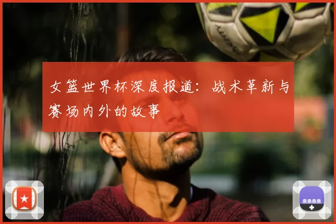 女篮世界杯深度报道：战术革新与赛场内外的故事