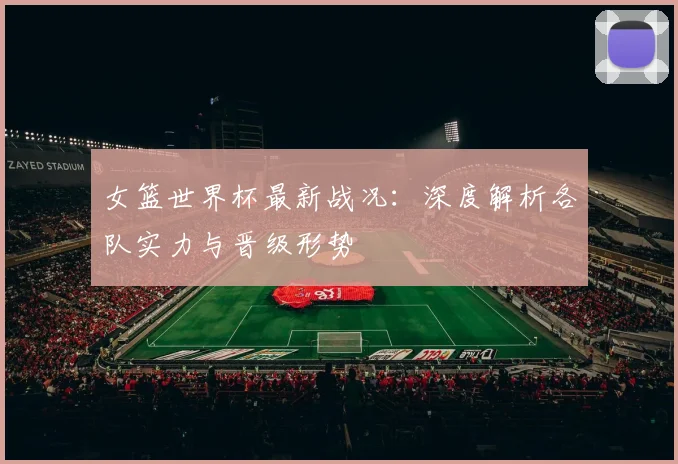 女篮世界杯最新战况：深度解析各队实力与晋级形势