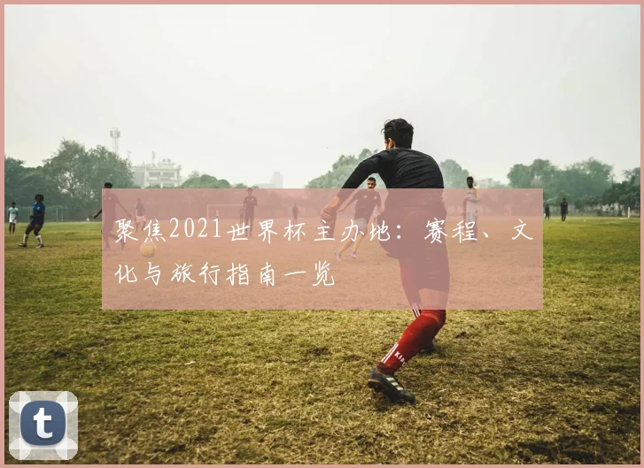 聚焦2021世界杯主办地:赛程、文化与旅行指南一览