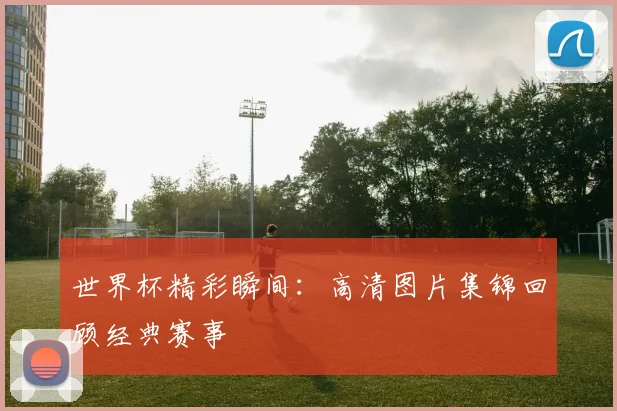 世界杯精彩瞬间：高清图片集锦回顾经典赛事