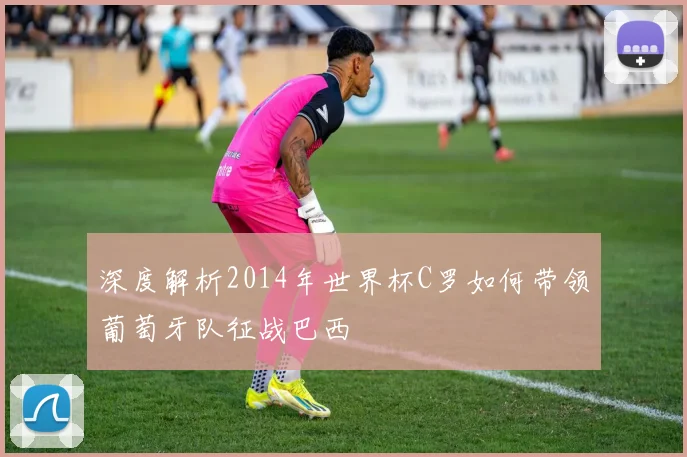 深度解析2014年世界杯C罗如何带领葡萄牙队征战巴西