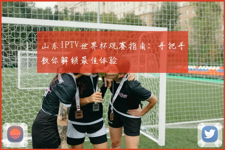 山东IPTV世界杯观赛指南：手把手教你解锁最佳体验