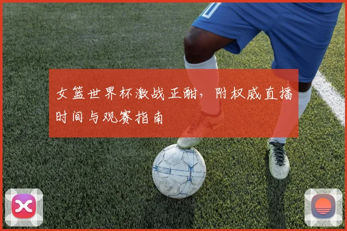 女篮世界杯激战正酣,附权威直播时间与观赛指南