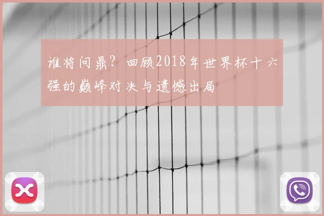 谁将问鼎?回顾2018年世界杯十六强的巅峰对决与遗憾出局
