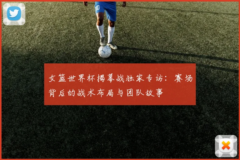 女篮世界杯揭幕战独家专访:赛场背后的战术布局与团队故事