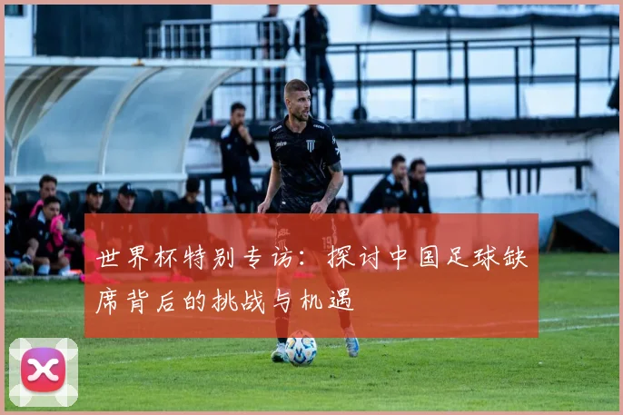 世界杯特别专访:探讨中国足球缺席背后的挑战与机遇
