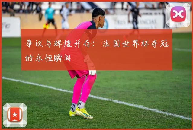 争议与辉煌并存：法国世界杯夺冠的永恒瞬间
