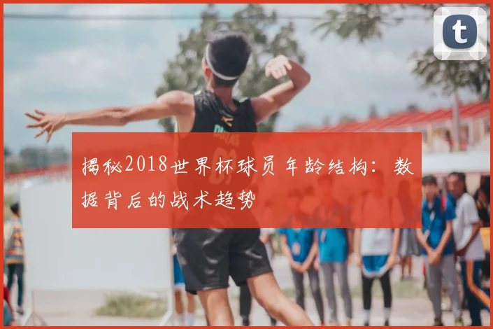 揭秘2018世界杯球员年龄结构：数据背后的战术趋势