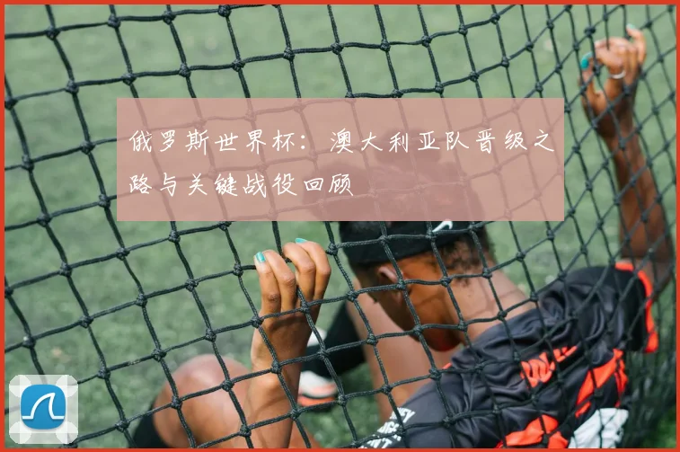 俄罗斯世界杯：澳大利亚队晋级之路与关键战役回顾