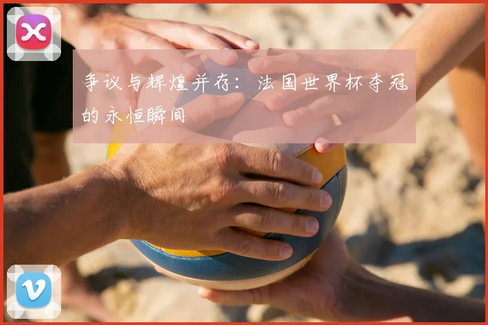 争议与辉煌并存:法国世界杯夺冠的永恒瞬间