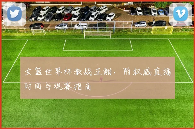 女篮世界杯激战正酣，附权威直播时间与观赛指南