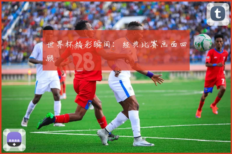 世界杯精彩瞬间:经典比赛画面回顾