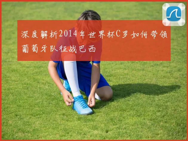 深度解析2014年世界杯C罗如何带领葡萄牙队征战巴西