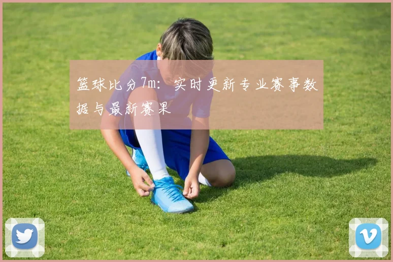 篮球比分7m：实时更新专业赛事数据与最新赛果