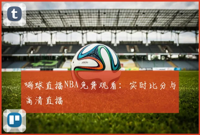 嗨球直播NBA免费观看：实时比分与高清直播