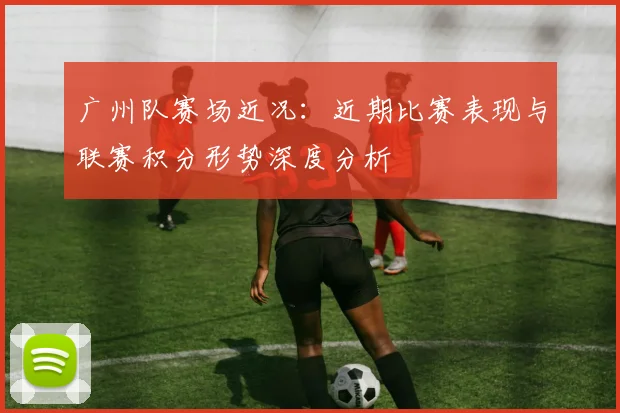 广州队赛场近况：近期比赛表现与联赛积分形势深度分析