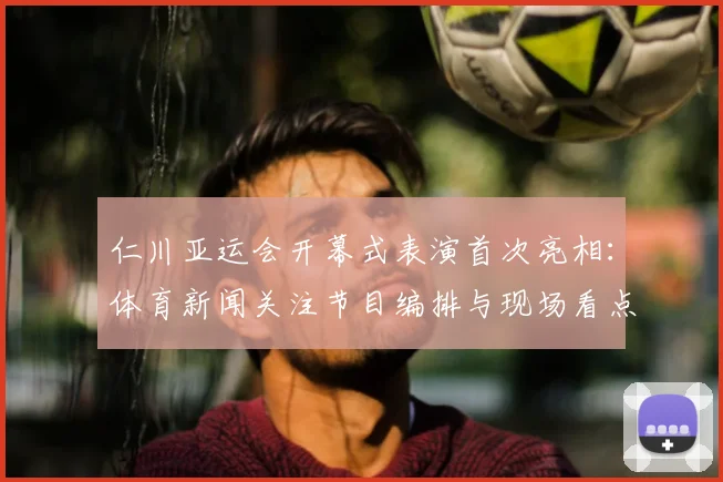 仁川亚运会开幕式表演首次亮相:体育新闻关注节目编排与现场看点