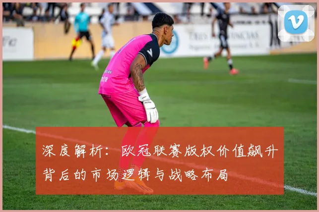 深度解析：欧冠联赛版权价值飙升背后的市场逻辑与战略布局