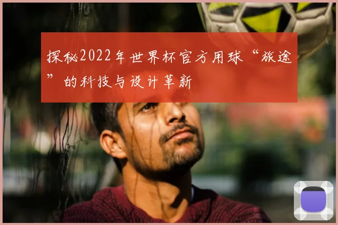 探秘2022年世界杯官方用球“旅途”的科技与设计革新