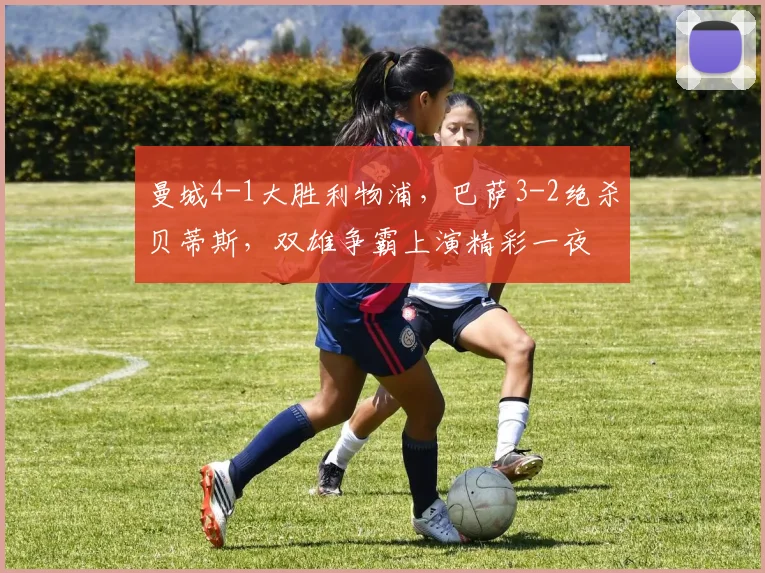 曼城4-1大胜利物浦,巴萨3-2绝杀贝蒂斯,双雄争霸上演精彩一夜