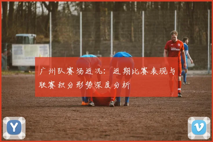 广州队赛场近况：近期比赛表现与联赛积分形势深度分析