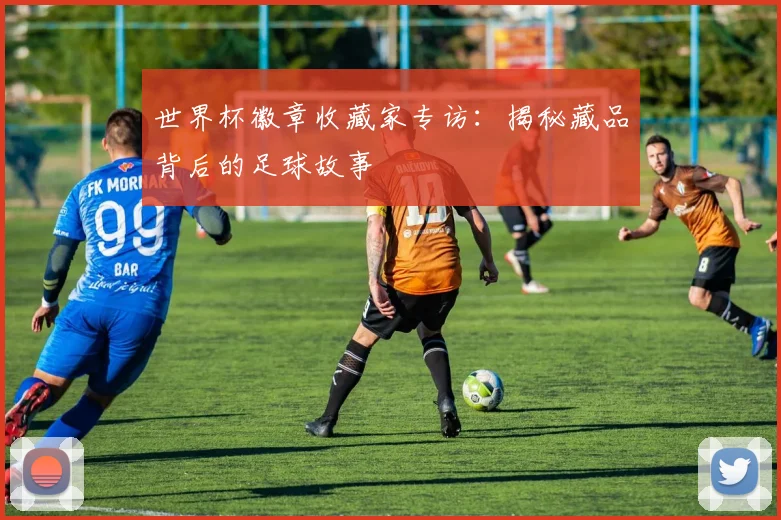 世界杯徽章收藏家专访：揭秘藏品背后的足球故事