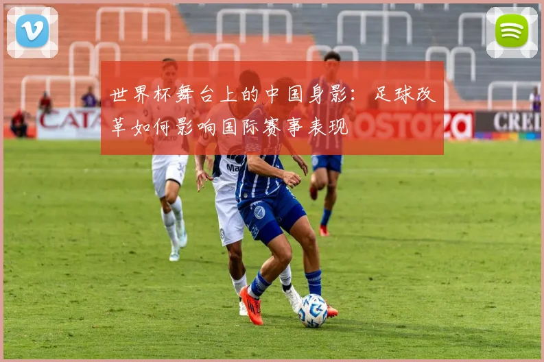 世界杯舞台上的中国身影：足球改革如何影响国际赛事表现