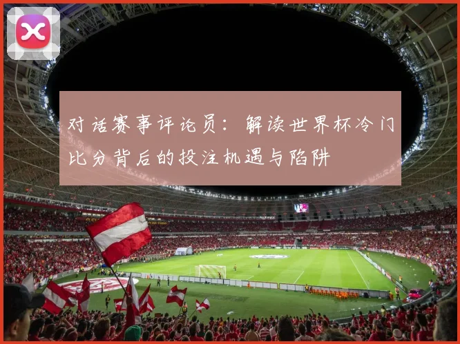 对话赛事评论员：解读世界杯冷门比分背后的投注机遇与陷阱