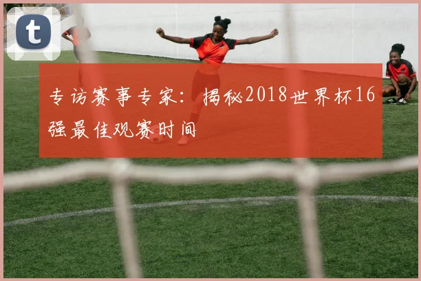 专访赛事专家：揭秘2018世界杯16强最佳观赛时间