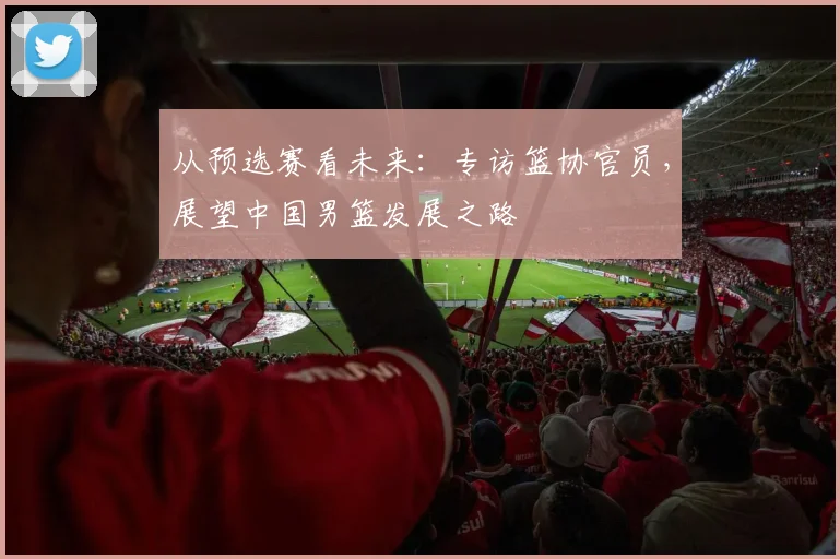 从预选赛看未来：专访篮协官员，展望中国男篮发展之路